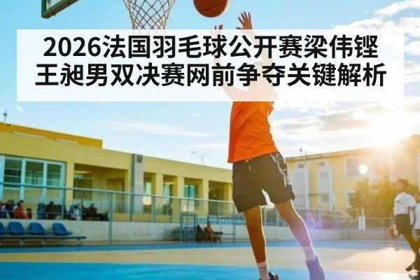 2026法国羽毛球公开赛梁伟铿王昶男双决赛网前争夺关键解析