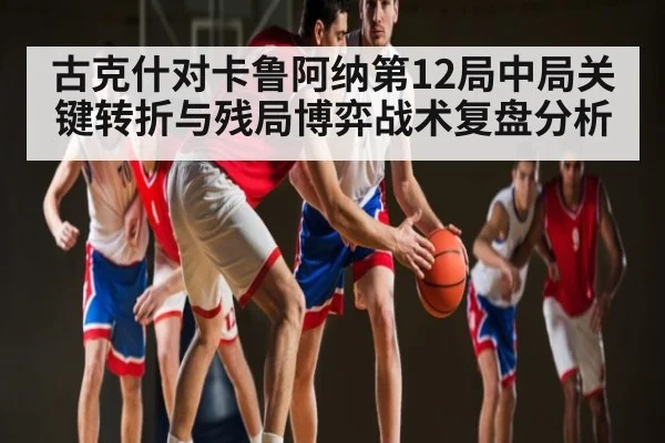 古克什对卡鲁阿纳第12局中局关键转折与残局博弈战术复盘分析