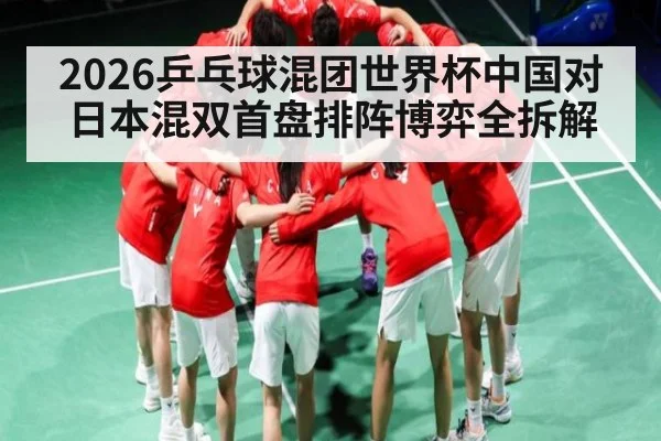 2026乒乓球混团世界杯中国对日本混双首盘排阵博弈全拆解